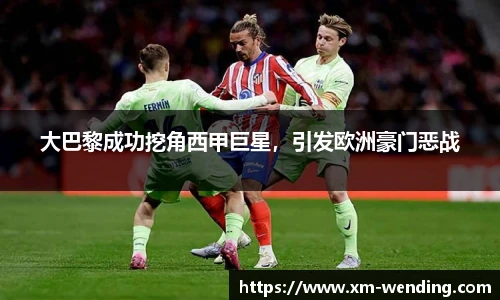 大巴黎成功挖角西甲巨星，引发欧洲豪门恶战