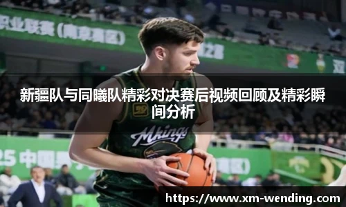 新疆队与同曦队精彩对决赛后视频回顾及精彩瞬间分析