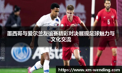 墨西哥与爱尔兰友谊赛精彩对决展现足球魅力与文化交流